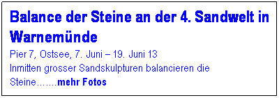 Textfeld: Balance der Steine an der 4. Sandwelt in Warnem�nde
Pier 7, Ostsee, 7. Juni � 19. Juni 13
Inmitten grosser Sandskulpturen balancieren die Steine��.mehr Fotos
