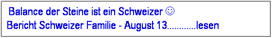 Textfeld: &nbsp;Balance der Steine ist ein Schweizer J&nbsp;&nbsp;&nbsp;&nbsp;&nbsp;&nbsp;&nbsp;&nbsp;&nbsp;&nbsp;&nbsp;&nbsp;&nbsp;&nbsp;&nbsp;&nbsp;&nbsp;&nbsp;&nbsp;&nbsp;&nbsp;&nbsp;&nbsp;&nbsp;&nbsp;&nbsp;&nbsp;&nbsp;&nbsp;&nbsp;&nbsp;&nbsp;&nbsp; Bericht Schweizer Familie - August 13............lesen
