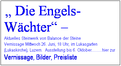 Textfeld: &nbsp;� Die Engels-W�chter� � 
Aktuelles Steinwerk von Balance der Steine
Vernissage Mittwoch 26. Juni, 18 Uhr, im Lukasgarten (Lukaskirche), Luzern.&nbsp; Ausstellung bis 6. Oktober.........hier zur Vernissage, Bilder, Preisliste
