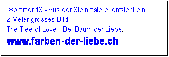Textfeld: &nbsp;Sommer 13 - Aus der Steinmalerei entsteht ein        2 Meter grosses Bild.                                           The Tree of Love - Der Baum der Liebe. www.farben-der-liebe.ch
