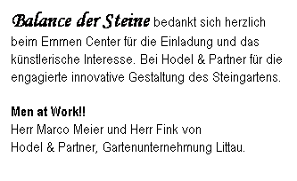 Textfeld: Balance der Steine bedankt sich herzlich beim Emmen Center fr die Einladung und das knstlerische Interesse. Bei Hodel & Partner fr die engagierte innovative Gestaltung des Steingartens.
Men at Work!!                                                 Herr Marco Meier und Herr Fink von                Hodel & Partner, Gartenunternehmung Littau.       
 

